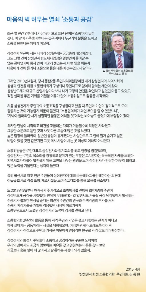 최근 및 년간 언론에서 가장 많이보고들은 단어는 '소통이 아닐까 싶다.이 말이 자주 회자한다는 것은 저마다 누군가와 불통을 느끼고 소통을 원한다는 의미가 아닐까. 삼성 전자 인근에 사는 나에게 삼성 전자는 궁금증의 대상이었다. 그도 그럴 것이 삼성 전자 반도체 사업장은 일반인이 들어갈 수없는 곳 이었기에 회사 안이 어떻게 생겼는지, 어떤 일을하는지 이웃에게 전해 듣거나 소문으로들은 내용이 전부 였으니 말이다. ▲ 삼성 전자 화성 소통 협의회 주민 대표 김 동 원 그러던 2013 년 4 월께, 당시 동탄 2 동 주민 자치 위원장이던 내게 삼성 전자와 지역 사회의 상생과 안전을위한 소통 협의회가 구성 되니 주민 대표로 참여해 달라는 제안이왔다. 삼성 반도체가 대규모 산업 시설이다 보니 내가 고장의 안전을 확인하고 싶었던 마음도 있었고, 직접 살펴볼 좋은 기회를 거절 할 이유가 없어 소통 위원으로 활동을 시작했다. 희」배 게이 처음 삼성 전자가 주민과의 소통 조직을 구성한다고했을 때 주민과 기업이 정기적으로 모여 활동하는 것이 가능할지 의문이 들었다.'소통 협의회가 과연 무엇을 할 수 있겠 느냐 ", '가봐야 들러리 만 서지 실질적인 활동은 어려울 것'이라는 비아냥도 들렸기에 부담감이 컸다.하지만 만남이 시작되고 의견을 교환하는 자리가 거듭 될수록 걱정은 사라졌고 그동안 소문으로 듣던 것과 사뭇 다른 모습에 많은 것을 느꼈다. 높은 담장에 둘러싸여 일반인 출입이 통제 됐다는 사실만으로 그 안에 뭔가 숨기고 싶은 비밀이있을 것만 같았지만 그곳 역시 사람이 사는 곳 이상도 이하도 아니었다. 소통 위원들은 주민 대표로 삼성 전자와 정기회의를하고 현장을 점검했으며, 삼성 전자는 주민의 목소리를 경청하고 문제가있는 부분은 고치 겠다는 적극적인 자세를 보였다. 지역 사회가 더불어 발전하기 위해 고민을 나누는 광경을 보며 삼성 전자가 진정한 '이웃이 되려고 많은 노력을 기울인다는 생각이 들었다. 특히 불산 사고 이후 인근 주민들이 삼성 전자에 대해 궁금해하고 불안해한다는 의견에 이들을 회사로 직접 초청, 제조 시설을 보여주고 대화를 통해 오해를 해소했다. 또 2013 년 5 월부터 현재까지 주기적으로 초청 행사를 진행해 8 천여명의 주민이 삼성 반도체 공장을 시찰했다. 인체에 무해하다는 걸 알면서도 겨울철 공장 냉각탑에서 발생하는 수증기가 불쾌한 인상을 준다는 의견에 수년간의 연구와 수백 억원의 투자를 거쳐 수증기 저감 기술을 개발해 적용했던 사레에 이르기까지 소통 위원으로서 느꼈던 삼성 전자의 노력에 감사를 전하고 싶다. 소통 협의회 2 년간의 활동을 통해 지역 주민과 기업은 결코 대립하는 관계가 아니고 함께 살아가는 공동체라는 사실을 체험했으며, 이러한 관계가 오래도록 이어져 삼성 전자가 진정으로 주민과 가까운 이웃이자 믿음직한 친구로 자리 잡 으리라 확신한다. 삼성 전자와 화성시 주만들이 소통하고 공감하려는 꾸준한 노력처럼 우리의 삶에서도 조금씩 양보하는 여유를 갖고 경청하는 마음을 갖다 보면 지금보다 웃는 일이 더 많아지고 잘 통하는 세상이되지 않을까. 2015.4A'삼성 전자 화성 소통 협의회 '주민 대표 김동원