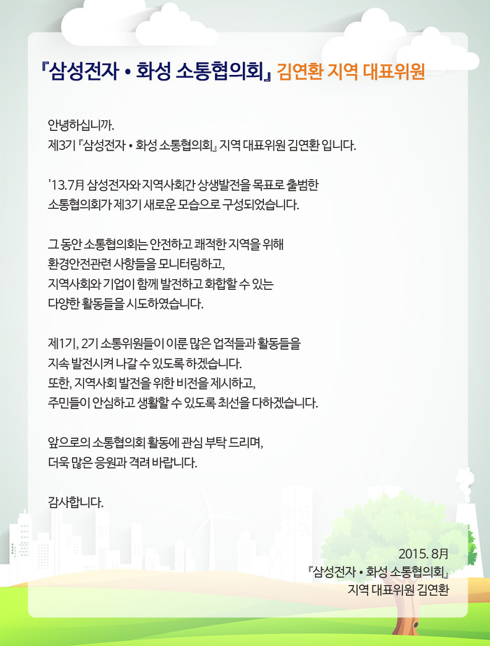 안녕하십니까. 제 3 기 「삼성 전자 · 화성 소통 협의회」지역 대표 위원 김연환입니다. '13 .7A 삼성 전자와 지역 사회 간 상생 발전을 목표로 출범 한 소통 협의회가 제 3 기 새로운 모습으로 구성되었습니다. 그 동안 소통 협의회는 안전하고 쾌적한 지역을 위해 환경 안전 관련 사항들을 모니터링하고, 지역 사회와 기업이 함께 발전하고 화합 할 수있는 다양한 활동들을 시도하였습니다. 제 1 기, 2 기 소통 위원들이 이룬 많은 업적들과 활동들을 지속 발전시켜 나갈수 있도록하겠습니다. 또한, 지역 사회 발전을위한 비전을 제시하고, 주민들이 안심하고 생활 할 수 있도록 최선을 다하겠습니다. 앞으로의 소통 협의회 활동에 관심 부탁 드리며, 더욱 많은 응원과 격려 바랍니다. 감사합니다. 2015.8A 「삼성 전자 · 화성 소통 협의회」지역 대표 위원 김연환 한 지역 사회를 위해 발로 뛰며 소통하고 있습니다.