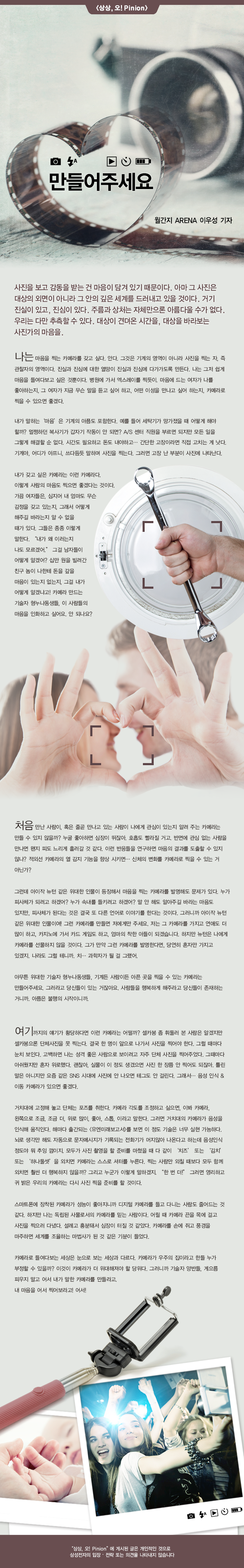 사진을보고 감동을받는 건 마음이 담겨 있기 때문이다. 아마 그 사진은 대상의 외면이 아니라 그 안의 깊은 세계를 드러내고있을 것이다. 거기 진실이 있고, 진심이있다. 주름과 상처는 자체 만으론 아름 다울 수가 없다 우리는 다만 추측 할 수있다. 대상이 견뎌온 시간을, 대상을 바라 보는 사진가의 마음을.다는 마음을 찍는 카 에라를 갖고 싶다. 안다. 그것은 기계의 영역이 아니라 사진을 찍는 자, 즉 관찰자의 영역이다. 진실과 진심에 대한 열망이 진실과 진심에 다가 가도록 만든다 나는 그저 쉽게 마음을 들여다보고 싶은 것 뿐이다. 병원에 가서 엑스레이를 찍듯이, 마음에 드는 여자가 나를 좋아하는지, 그 여자가 자금 무슨 말을 듣고 싶어하고, 어떤 이성을 만나고 싶어하는지, 카메라로 찍을 수 있으면 좋겠다. 내가 말하는 '마음'은 기계의 아픔도 포함한다. 예를 들어 세탁기가 망가 졌을 때 어떻게해야 할까? 멀쩡하던 복사기가 갑자기 작동이 안되면? A / S 센터 직원을 부르면되지만 모든 일을 그렇게 해결할 순 없다. 시간도 필요하고 돈도 내야하고 .. 간단한 고장이라면 직접 고치는 게 낫다. 기계 야, 어디가 아프니, 쓰다듬 듯 말하며 사진을 찍는다. 그러면 고장 난 부분이 사진에 나타난다. 내가 갖고 싶은 카메라는 이런 카메라 다. 사람의 마음도 찍으면 좋겠다는 것이다. 가끔 여자들은, 심지어 내 엄마도 무슨 감정을 갖고 있는지, 그래서 어떻게 해주길 바라는지 알 수 없을 때가있다. 그들은 종종 이렇게 말한다. "내가 왜 이러는지 나도 모르겠어 그걸 남자들이 어떻게 알 겠어 십만 원을 빌려 간 친구 놈이 나 한테 돈을 갚을 마음 있는지 없는지, 그걸 내가 어떻게 알 겠냐고! 카메라 만드는 기술자 형 누나 동생들,이 사람들의 마음을 인화하고 싶어요. 안 되나요?

처음 만난 사람이, 혹은 줄곧 만나고있는 사람이 나에게 관심이 있는지 알려주는 카메라는 만들 수 있지 않을까? 누굴 좋아하면 심장이 뛰 잖아. 호흡도 빨라질 거고, 반면에 관심없는 사람을 만나면 왠지 피도 느리게 흘러 갈 것 같다. 이런 반응들을 연구하면 마음의 결과를 도출 할 수 있지 B-dN 않나? 적외선 카메라의 열 감지 기능을 항상 시키면. 신체의 변화를 카메라로 찍을 수있는 거 hni-c Rem (rics 그런데 아이작 뉴턴 같은 위대한 인물이 등장해서 마음을 찍는 카메라를 발명해도 문제가있다. 누가 피사체가 되려고 하겠어? 누가 속내를 들키려고 하겠어? 말안해도 알아 주길 바라는 마음도 다 : 온 있지만, 피사체가된다는 것은 결국 또 다른 언어로 이야기를한다는 것이다. 그러니까 아이작 뉴턴 발행! 같은 위대한 인물 이여! 그런 카메라를 만들면 저에게만주세요. 저는 그 카메라를 가지고 연애도 더 많이하고, 카지노에 가서 카드 게임도하고, 엄마의 착한 아들이 되겠습니다.하지만 뉴턴은 나에게 카메라를 선물하지 않을 것이다. 그가 만약 그런 카메라를 발명한다면, 당연히 혼자만 가지고 있겠지. 나라도 그럴테니까. 치. 과학자가 될 걸 그랬어. 아무튼 위대한 기술자 형 누나 동생들, 기계 든 사람이든 아픈 곳을 찍을 수있는 카메라는 만들어주세요. 그러라고 당신들이 '있는 거 잖아요. 사람들을 행복하게 해주라고 당신들이 존재하는 거니까. 아픔은 불행의 시작 이니까. 여기까지의 얘기가 황당하다면 이런 카메라는 어떨까? 셀카 봉 좀 휘둘러 본 사람은 알겠지만 셀카 봉 으론 단체 사진을 못 찍는다. 결국 한 명이 앞으로 나가서 사진을 찍어야한다. 그럴 때마다 눈치 보인다. 고백하면 나는 성격 좋은 사람으로 보이려고 자주 단체 사진을 찍어 주었다. 그때마다 아쉬웠지만 혼자 위로했다. 괜찮아, 실물이이 정도 생겼 으면 사진 한 장품 안 찍어도 되 잖아. 틀린 말은 아니지만 요즘 같은 SNS 시대에 사진에 안 나오면 테그도 안 걸린다. 그래서 .. 음성 인식 & 이동 카메라가 있으면 좋겠다. 거치대에 고정 해 놓고 단체는 포즈를 취한다. 카메라 각도를 조정하고 싶으면, 이봐 카메라, 왼쪽으로 조금, 조금 더, 위로 많이, 좋아, 스톱,이라고 말한다. 그러면 거치대의 카메라가 음성을 인식 해 움직인다. 해마다 출간되는 <유엔 미래 보고서>를 보면이 정도 기술은 너무 실현 가능하다. 뇌로 생각 만해도 자동으로 문자 메시지가 기록되는 전화기가 머지 않아 나온다고하는데 음성 인식 정도 야 뭐 추잉 껌이지, 모두가 사진 촬영을 할 준비를 마쳤을 때 다 같이'치즈 '또는'김치 '또는'하나 둘셋 '을 외치면 카메라는 스스로 셔터를 누른다. 찍는 사람 만 외칠 때보 다 모두 함께 외치면 훨씬 더 행복하지 않을까? 그리고 누군가 이렇게 말 하겠지. "한 번 더!"그러면 영리하고 귀 밝은 우리의 카메라는 다시 사진 찍을 준비를 할 것이다. 스마트 폰에 잠착 되 카메라가 서늘이 좋아 지니까 디지털 카메라를 들고 다니는 사람도 줄어드는 것