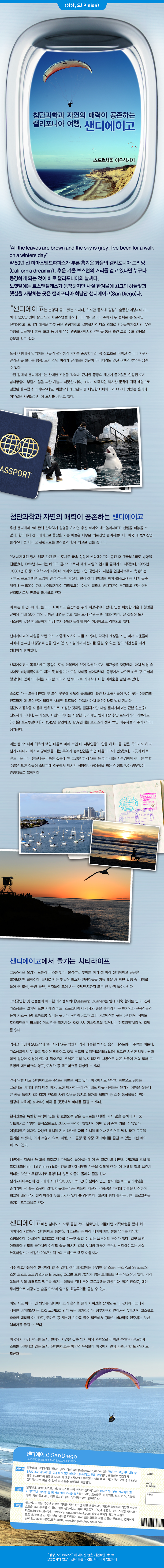 "All the leaves are brown and the sky is grey, Ive been for a walk on a winters day"약 50 년 전 마마 스 앤드 파파스가 부른 흥겨운 화음의 캘리포니아 드리밍 (California dreamin '). 추운 겨울 보스턴의 거리를 걷고 있다면 누구나 동경하게되는 것이 바로 캘리포니아의 날씨 다. 노랫말에는 로스 앤젤레스가 등장하지만 사실 한겨울에 최고의 하늘빛과 햇살을 자랑하는 곳은 캘리포니아 최남단 샌디에이고 (San Diego) 다. 923 B5FCC32F.png 64 "샌디에이고는 분명히 규모있는 도시다.하지만 동시에 광장 히 훌륭한 여행지이기도하다. 320 만 명이 살고 있으며 로스 앤젤레스에 이어 캘리포니아 주에서 두 번째로 큰 도시인 샌디에이고, 도시가 매력을 한껏 품은 관광지라고 설명하자면 다소 의외로 받아 들여 지겠지만, 우린 다행히 뉴욕이나 홍콩, 도쿄 등 세계 유수 관광시에서의 경험을 통해 과연 그럴 수도 있음을 충분히 알고있다. 문서 이미지