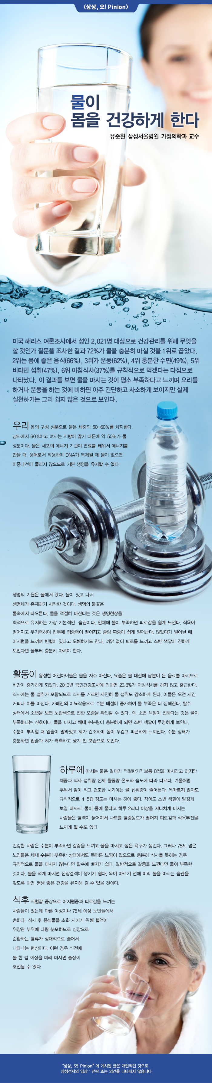 미국 해리스 여론 조사에서 성인 2,021 명 대상으로 건강 관리를 위해 무엇을 할 것인가 질문을 조사한 결과 72 %가 물을 충분히 마실 것을 1 위로 꼽았다. 2 위는 몸에 좋은 음식 (66 %), 3 위가 운동 (62 %), 4 위 충분한 수면 (49 %), 5 위 비타민 섭취 (47 %), 6 위 아침 식사 (37 %)를 규칙적으로 먹겠다는 다짐으로 나타났다.이 결과를 보면 물을 마시는 것이 평소 부족하다고 느끼며 요리를하거나 운동을하는 것에 비하면 아주 간단하고 사소하게 보이지만 실제 실천하기는 그리 쉽지 않은 것으로 보인다. 운리 몸의 구성 성분으로 물은 체중의 50-60 %를 차지한다. 남자에서 60 %이고 여자는 지방이 많기 때문에 약 50 %가 물 성분이다. 물은 세포의 에너지 기관이 연료를 태워서 에너지를 만들 때, 용매로서 작용하며 DNA가 복제 될 때 물이 없으면 이중 나선이 풀리지 않으므로 기본 생명을 유지할 수 없다.