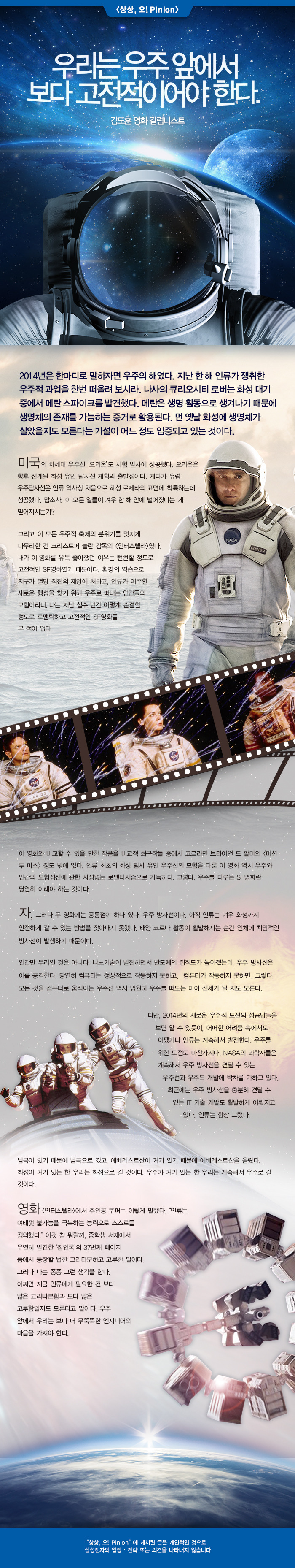 영화 (인터 스텔라>에서 주인공 쿠퍼는 이렇게 말했다. "인류는 여태껏 불가능을 극복하는 능력으로 스스로를 정의했다."이것 참 뭐랄까, 중학생 서재에서 우연히 발견 한 '잠언 록'의 37 번째 페이지 쯤에서 등장 할 법한 고리타분하고 고루 한 말이다 그러나 나는 종종 그런 생각을한다. 어쩌면 지금 인류에게 필요한 건보다 많은 고리타분 함과보다 많은 고루함일지도 모른다고 말이다. 우주 앞에서 우리는보다 더 무뚝뚝한 엔지니어의 마음을 가져야한다.