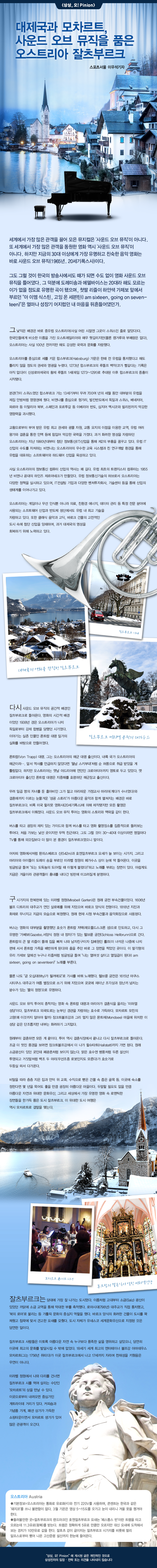 세계에서 가장 많은 관객을 끌어 모은 뮤지컬은 '사운드 오브 뮤직'이 아니다. 또 세계에서 가장 많은 관객을 동원한 영화 역시 '사운드 오브 뮤직'이 아니다.하지만 지금의 30 대 이상에게 가장 유명하고 친숙한 음악 영화는 바로 사운드 오브 뮤직 (1965 년. 20 세기 폭스 사)이다. 파리 그도 그럴 것이 한국의 방송사에서도 때가되면 수도없이 영화 사운드 오브 뮤직을 틀어 댔다. 그 덕분에 도레미 송과 에델바이스는 20 대라해도 모르는 이가 없을 정도로 유명한 곡이됐으며, 첫딸 리즐이 하얀색 가제보 앞에서 부르던 "아 이엠 식스틴, 고잉 온 세븐틴 (I am sixteen, going on seven- teen)"은 얼마나 성장기 어지럽 던 내 마음을 뒤 흔들어 댔던가. Fr 리 그낮 익은 배경은 바로 중유 럽 오스트리아 (사실 어린 시절 엔 그곳이 스위스 인 줄로 알았다) 다. 판 한국인들에게 비슷한 이름을 가진 오스트레일리아와 매우 헷갈 리지만 (물론 캥거루와 부메랑은 없다), 오스트리아는 사실 100 년 전까지 만해도 강성 한 국력과 문화를 자랑했다. 오스트리아를 중심으로 세를 키운 합스부르크 (Habsburg) 가문은 한때 전 유럽을 통치했다고해도 틀리지 않을 정도의 권세와 영광을 누렸다. 1273 년 합스부르크의 루돌프 백작 (코가 빨갛다는 기록은 아직 없다)이 신성 로마 제국의 황제 루돌프 1 세 (재임 1273 ~ 1291)로 추대 된 이후 합스부르크의 중흥이 시작됐다. 본관 (?)이 스위스였던 합스부르크가는 13 세기부터 무려 700여 년의 세월 동안 대부분의 유럽을 제집 안방처럼 영향권에 뒀다. 비엔나를 중심으로 헝가리, 발칸 반도에서 독일과 스위스, 베네치아, 파르마 등 이탈리아 북부, 스페인과 포르투갈 등 이베리아 반도, 심지어 멕시코와 필리핀까지 막강한 영향력을 과시했다. 교황으로부터 부여받은 유럽 최고 권세와 광물 자원, 교통 요지의 이점을 이용한 교역, 유럽 여러 왕가와 결혼을 통한 인맥 등에 힘 입어 막강한 국력을 가졌다. 과거 화려한 명성을 자랑하던 오스트리아는 지난 1990 년대부터 첨단 정보 통신 (IT) 산업을 통해 제 2의 부흥을 꿈꾸고있다. 유럽 IT 산업의 수도를 자처하는 비엔나는 오스트리아의 우수한 교육 시스템과 친 연구 개발 환경을 통해 유럽을 대표하는 소프트웨어와 하드웨어 산업을 육성하고있다. 